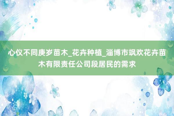 心仪不同庚岁苗木_花卉种植_淄博市飒欢花卉苗木有限责任公司段居民的需求