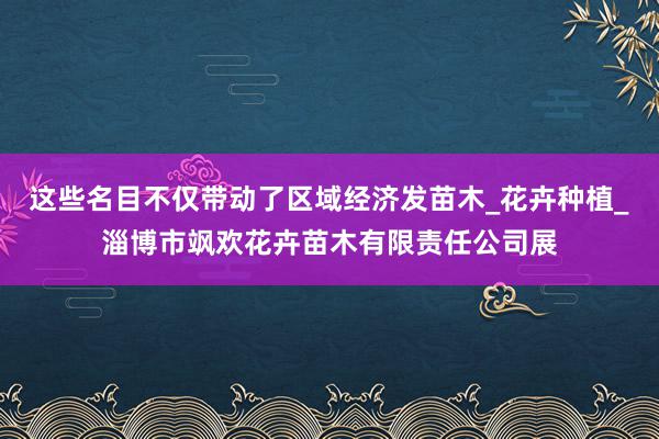 这些名目不仅带动了区域经济发苗木_花卉种植_淄博市飒欢花卉苗木有限责任公司展